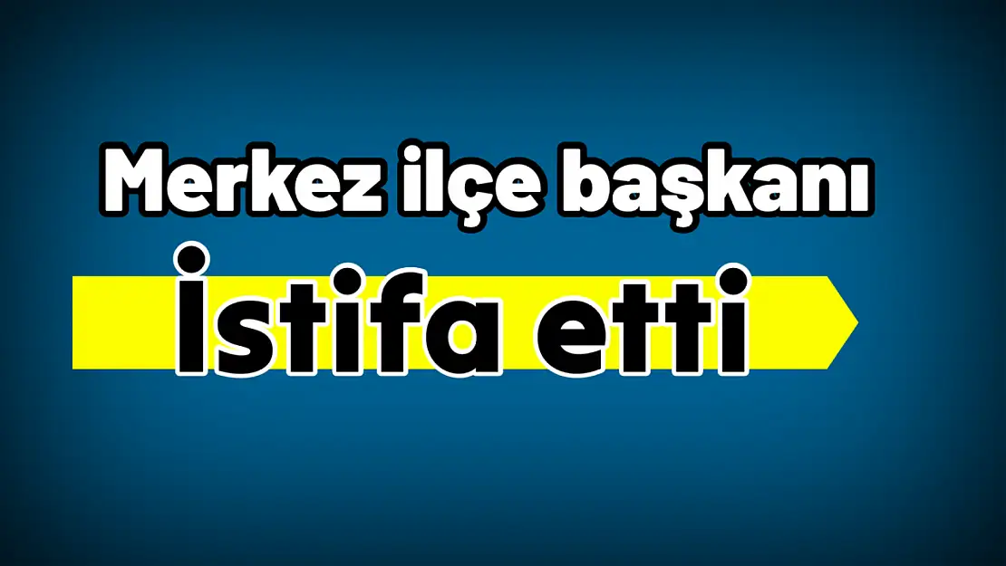 Merkez ilçe başkanı istifa etti